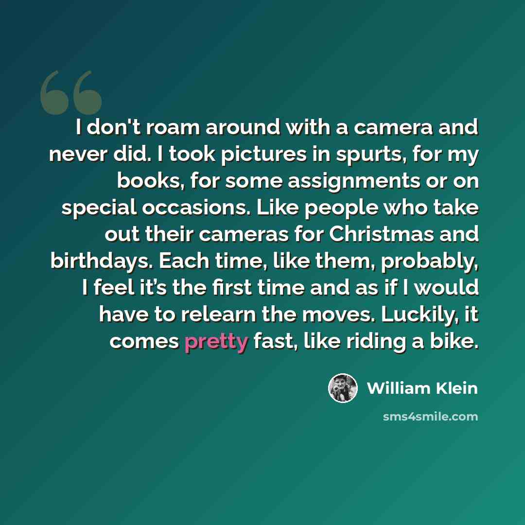 “I don't roam around with a camera and never did. I took pictures in spurts, for my books, for some assignments or on special occasions. Like people who take out their cameras for Christmas and birthdays. Each time, like them, probably, I feel it’s the first time and as if I would have to relearn…” quote by William Klein
