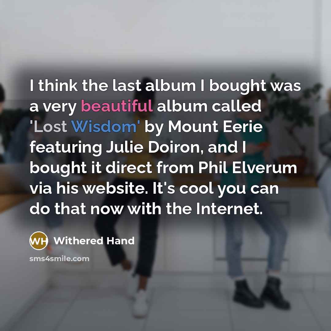 “I think the last album I bought was a very beautiful album called 'Lost Wisdom' by Mount Eerie featuring Julie Doiron, and I bought it direct from Phil Elverum via his website. It's cool you can do that now with the Internet.” quote by Withered Hand