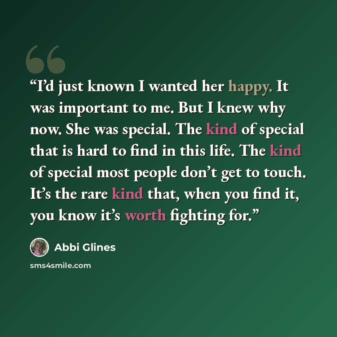 “I’d just known I wanted her happy. It was important to me. But I knew why now. She was special. The kind of special that is hard to find in this life. The kind of special most people don’t get to touch. It’s the rare kind that, when you find it, you know it’s worth fighting for.” quote by Abbi Glines