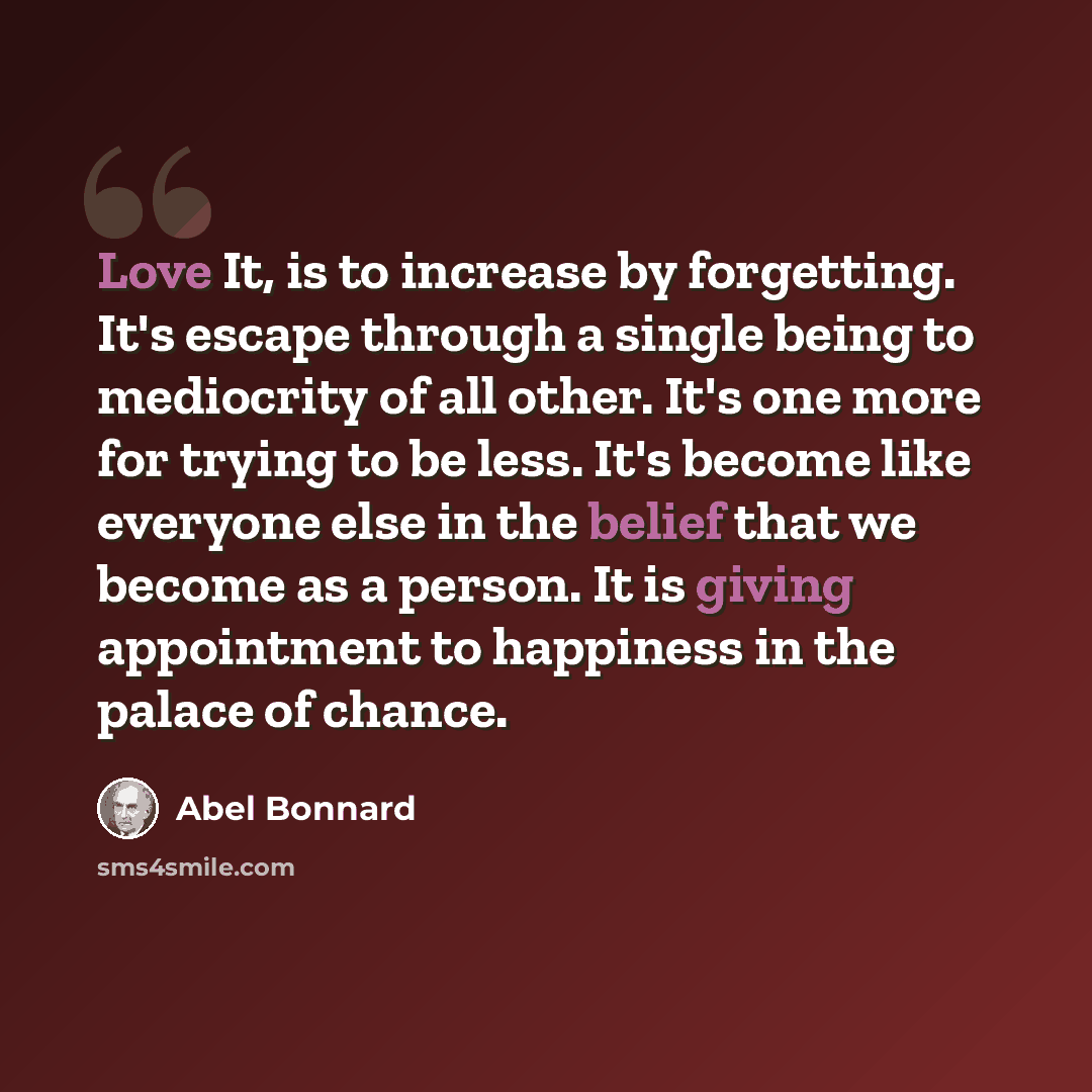 “Love It, is to increase by forgetting. It's escape through a single being to mediocrity of all other. It's one more for trying to be less. It's become like everyone else in the belief that we become as a person. It is giving appointment to happiness in the palace of chance.” quote by Abel Bonnard