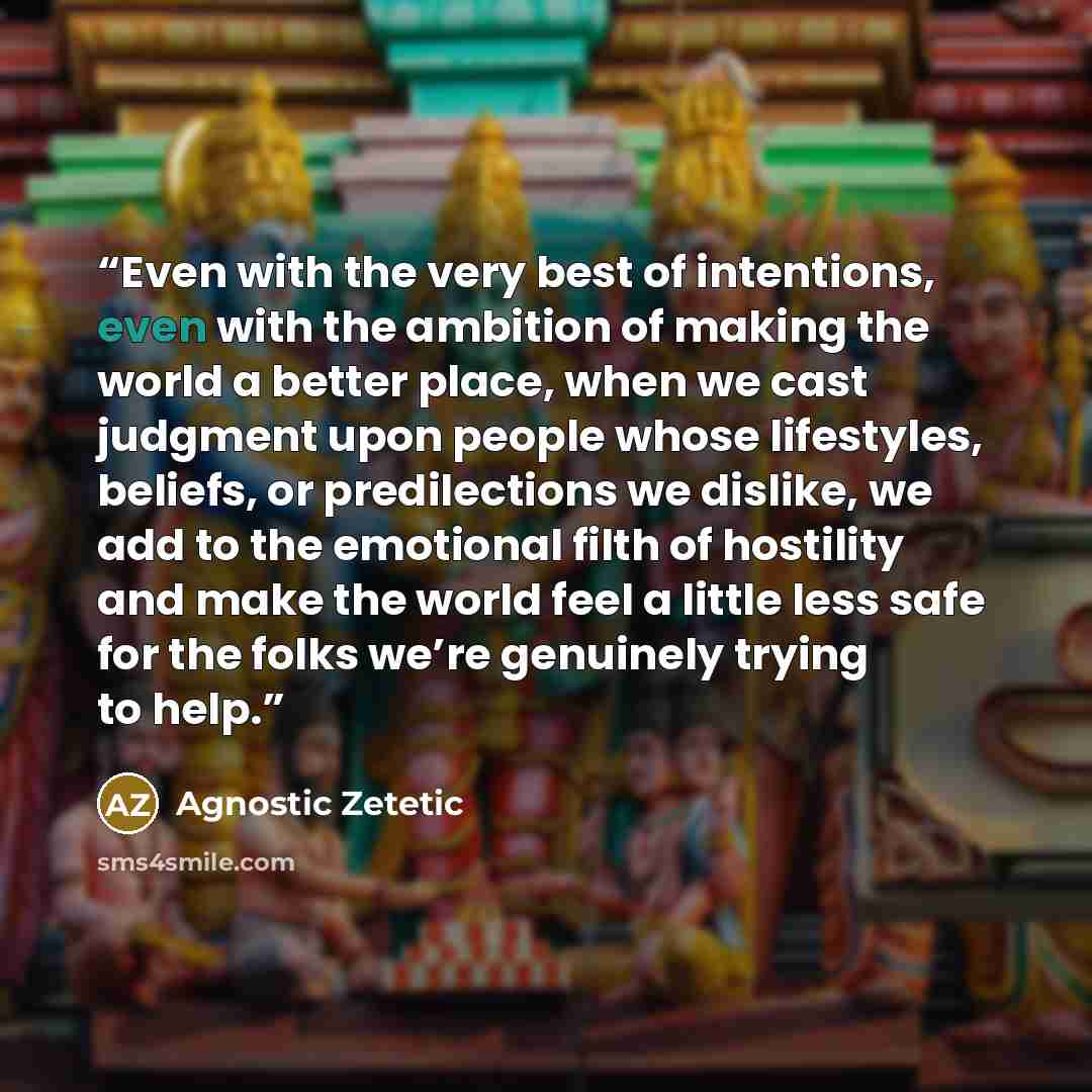 “Even with the very best of intentions, even with the ambition of making the world a better place, when we cast judgment upon people whose lifestyles, beliefs, or predilections we dislike, we add to the emotional filth of hostility and make the world feel a little less safe for the folks we’re…” quote by Agnostic Zetetic