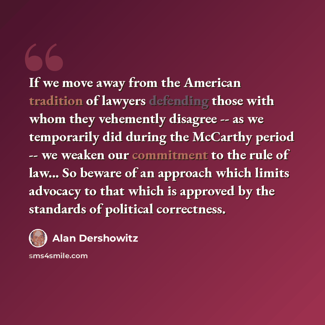 “If we move away from the American tradition of lawyers defending those with whom they vehemently disagree -- as we temporarily did during the McCarthy period -- we weaken our commitment to the rule of law... So beware of an approach which limits advocacy to that which is approved by the standards…” quote by Alan Dershowitz