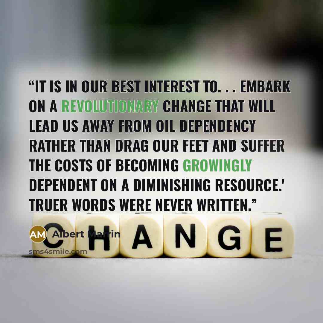 “It is in our best interest to. . . embark on a revolutionary change that will lead us away from oil dependency rather than drag our feet and suffer the costs of becoming growingly dependent on a diminishing resource.' Truer words were never written.” quote by Albert Marrin