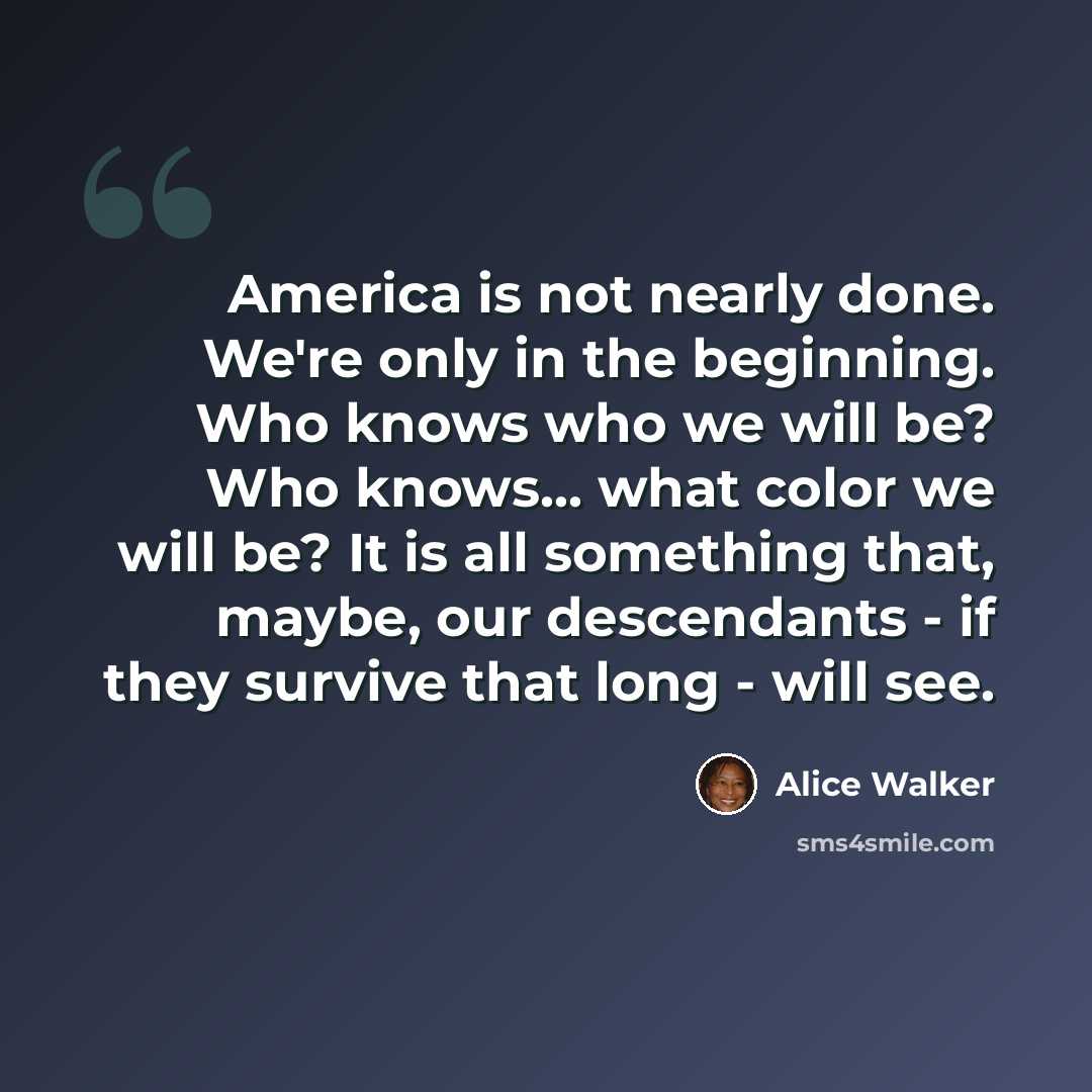 “America is not nearly done. We're only in the beginning. Who knows who we will be? Who knows... what color we will be? It is all something that, maybe, our descendants - if they survive that long - will see.” quote by Alice Walker