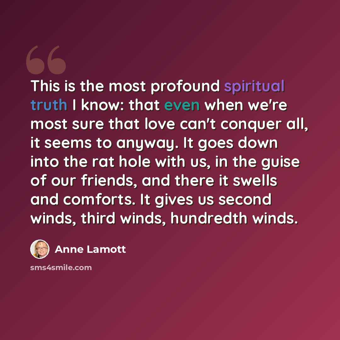 “This is the most profound spiritual truth I know: that even when we're most sure that love can't conquer all, it seems to anyway. It goes down into the rat hole with us, in the guise of our friends, and there it swells and comforts. It gives us second winds, third winds, hundredth winds.” quote by Anne Lamott