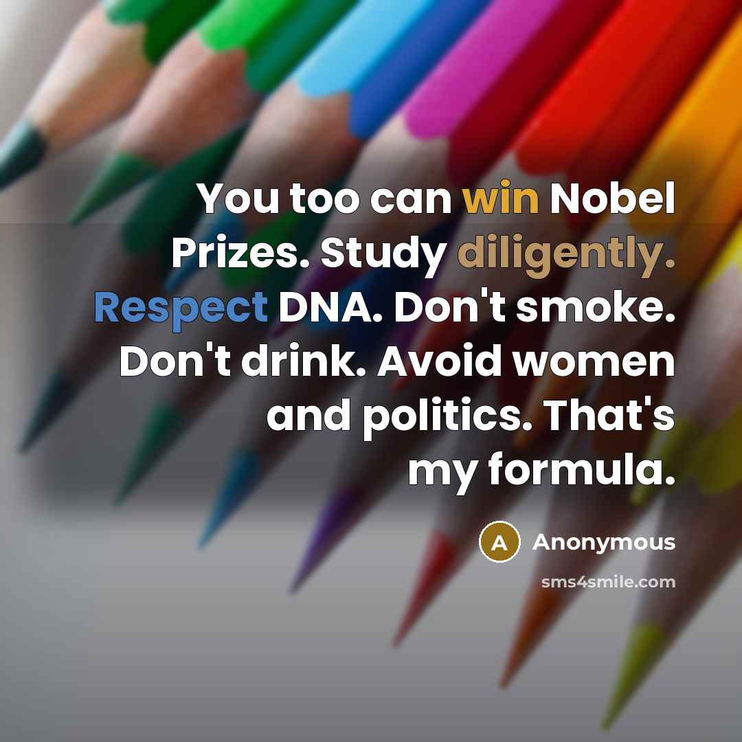 “You too can win Nobel Prizes. Study diligently. Respect DNA. Don't smoke. Don't drink. Avoid women and politics. That's my formula.” quote by Anonymous