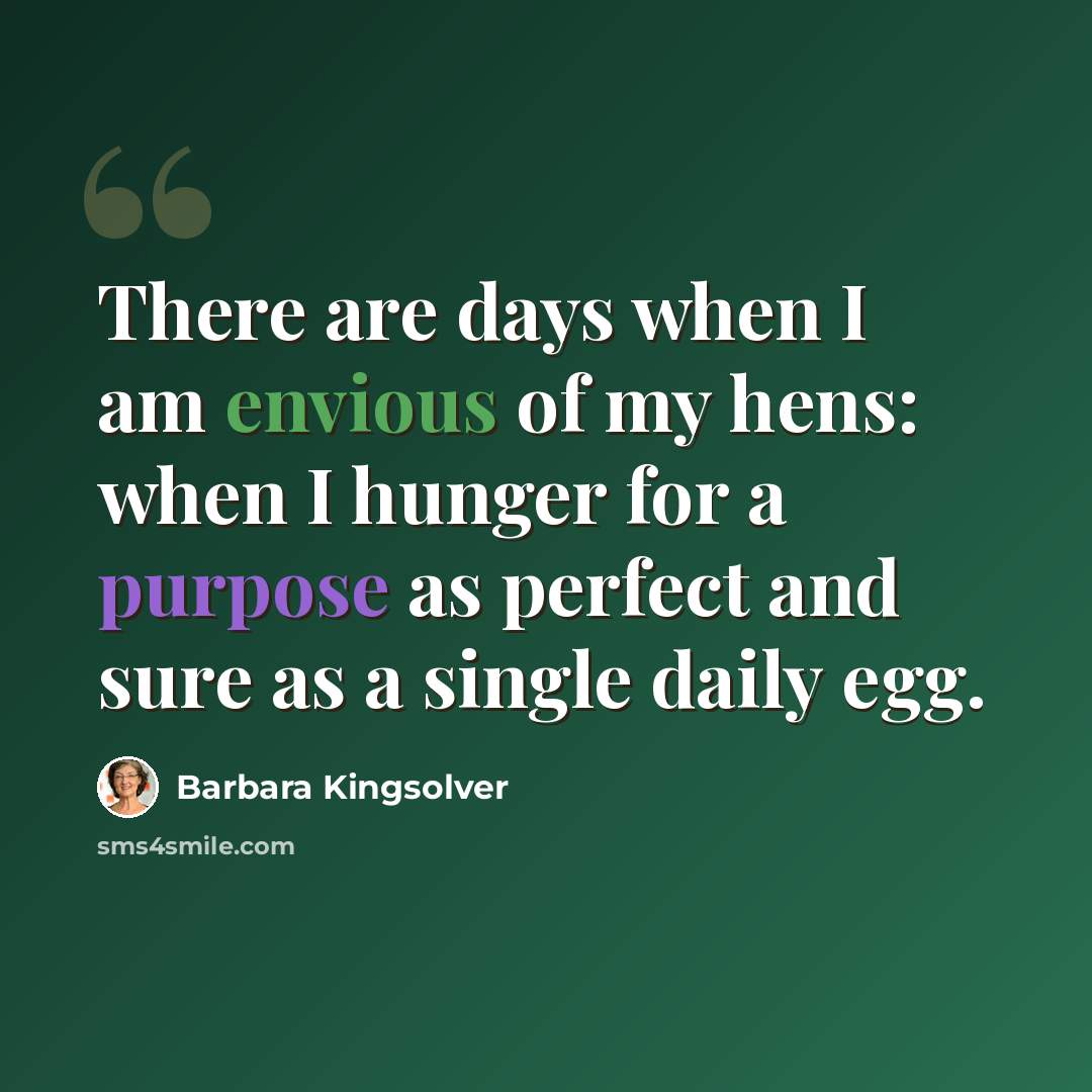 “There are days when I am envious of my hens: when I hunger for a purpose as perfect and sure as a single daily egg.” quote by Barbara Kingsolver