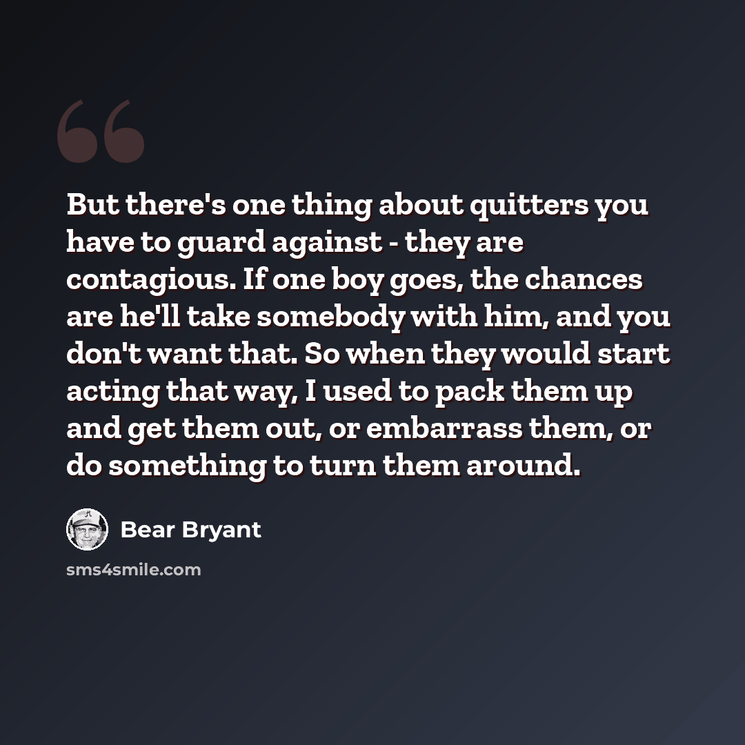 “But there's one thing about quitters you have to guard against - they are contagious. If one boy goes, the chances are he'll take somebody with him, and you don't want that. So when they would start acting that way, I used to pack them up and get them out, or embarrass them, or do something to…” quote by Bear Bryant
