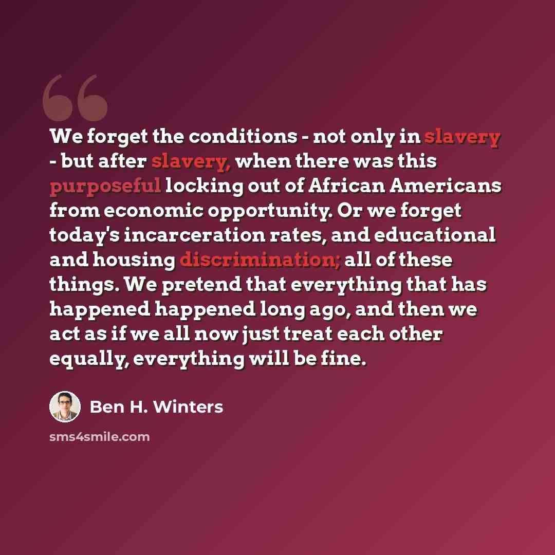 “We forget the conditions - not only in slavery - but after slavery, when there was this purposeful locking out of African Americans from economic opportunity. Or we forget today's incarceration rates, and educational and housing discrimination; all of these things. We pretend that everything that…” quote by Ben H. Winters