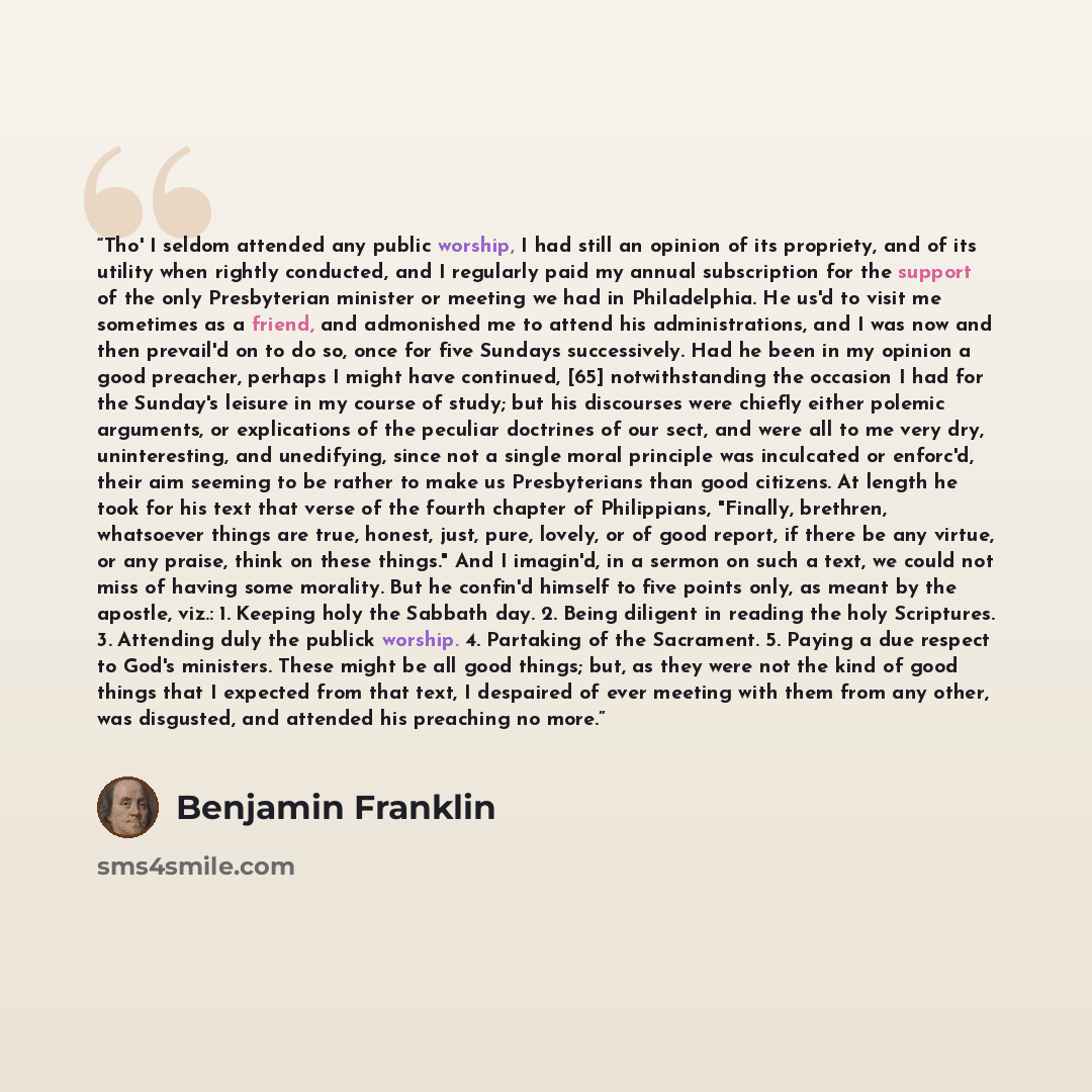 “Tho' I seldom attended any public worship, I had still an opinion of its propriety, and of its utility when rightly conducted, and I regularly paid my annual subscription for the support of the only Presbyterian minister or meeting we had in Philadelphia. He us'd to visit me sometimes as a friend…” quote by Benjamin Franklin