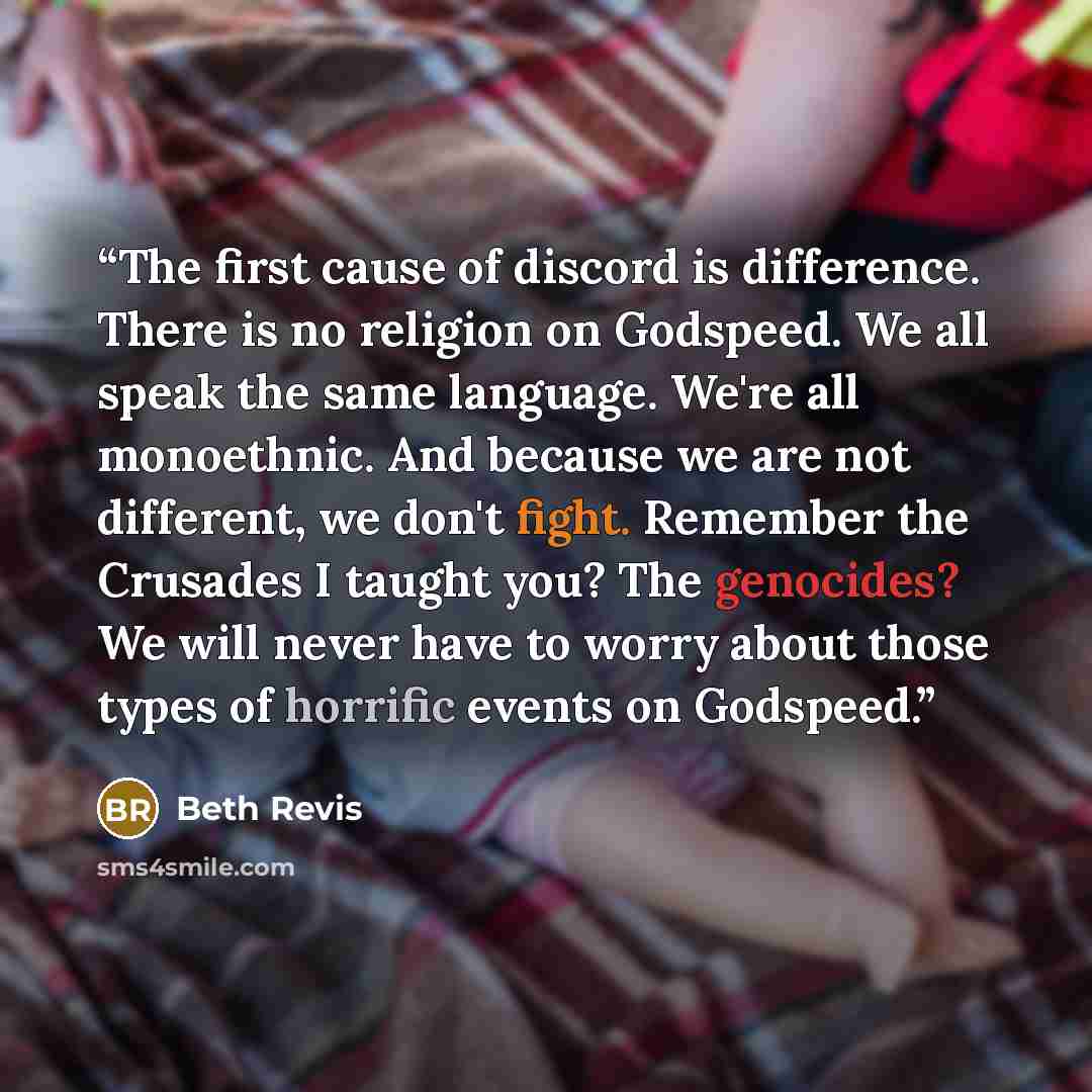 “The first cause of discord is difference. There is no religion on Godspeed. We all speak the same language. We're all monoethnic. And because we are not different, we don't fight. Remember the Crusades I taught you? The genocides? We will never have to worry about those types of horrific events on…” quote by Beth Revis