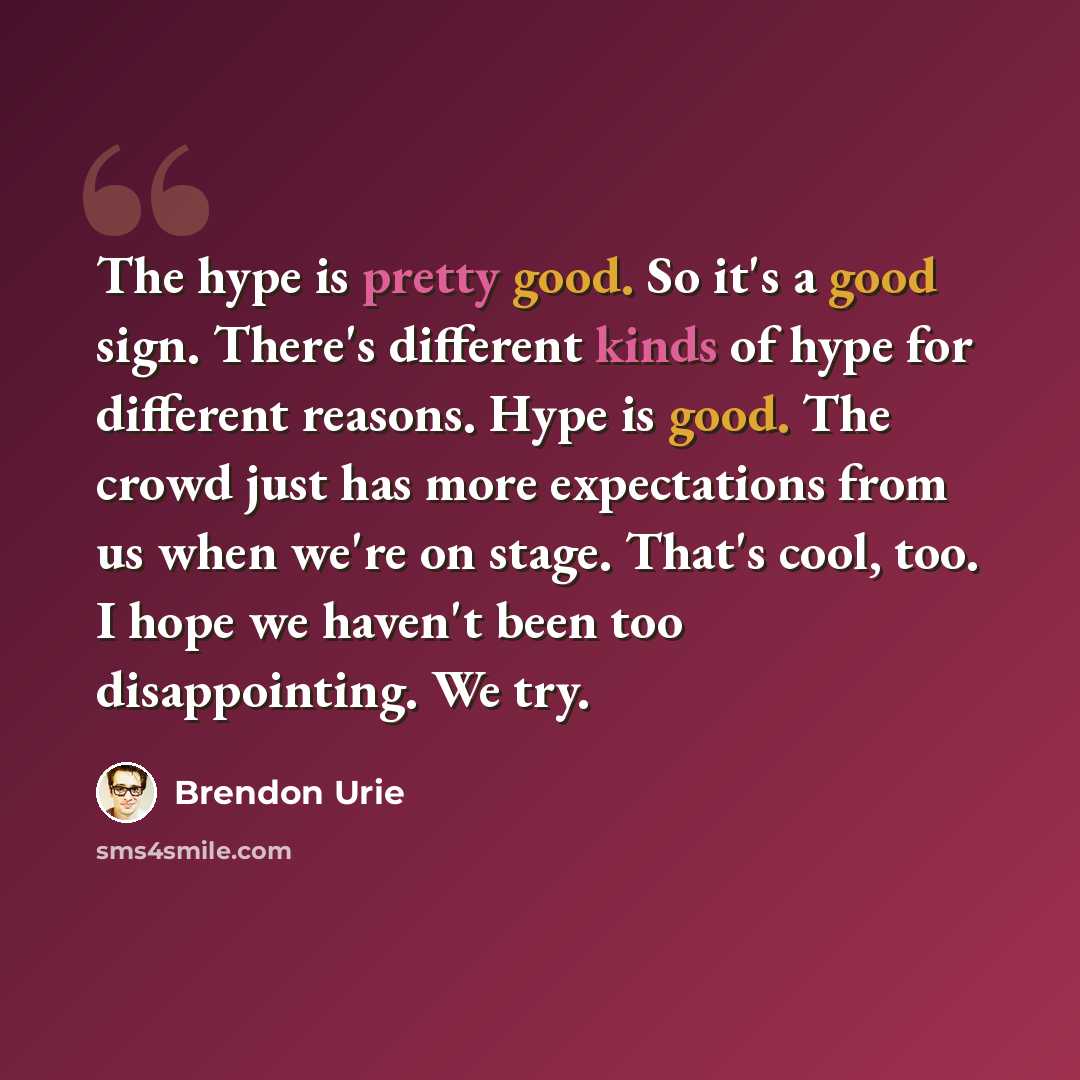 “The hype is pretty good. So it's a good sign. There's different kinds of hype for different reasons. Hype is good. The crowd just has more expectations from us when we're on stage. That's cool, too. I hope we haven't been too disappointing. We try.” quote by Brendon Urie