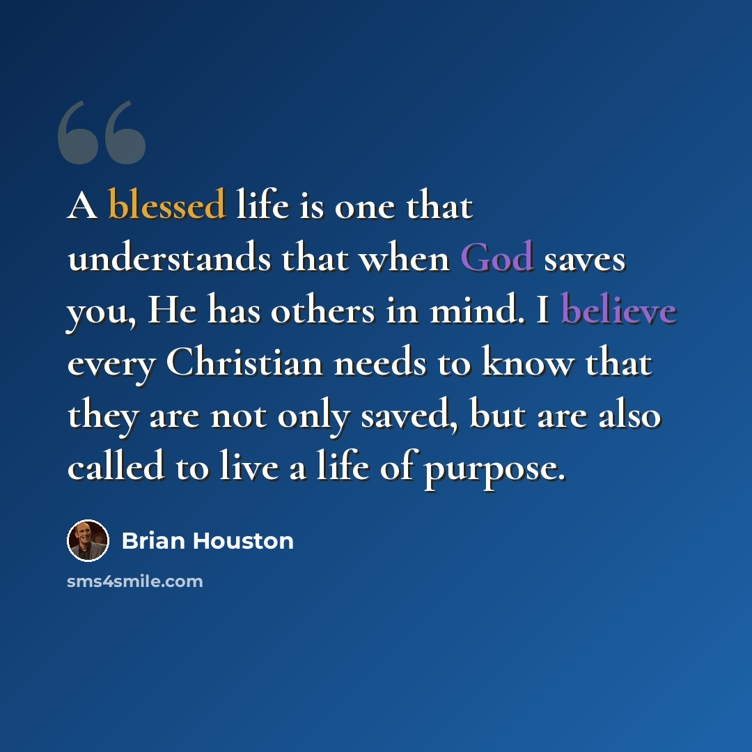 “A blessed life is one that understands that when God saves you, He has others in mind. I believe every Christian needs to know that they are not only saved, but are also called to live a life of purpose.” quote by Brian Houston