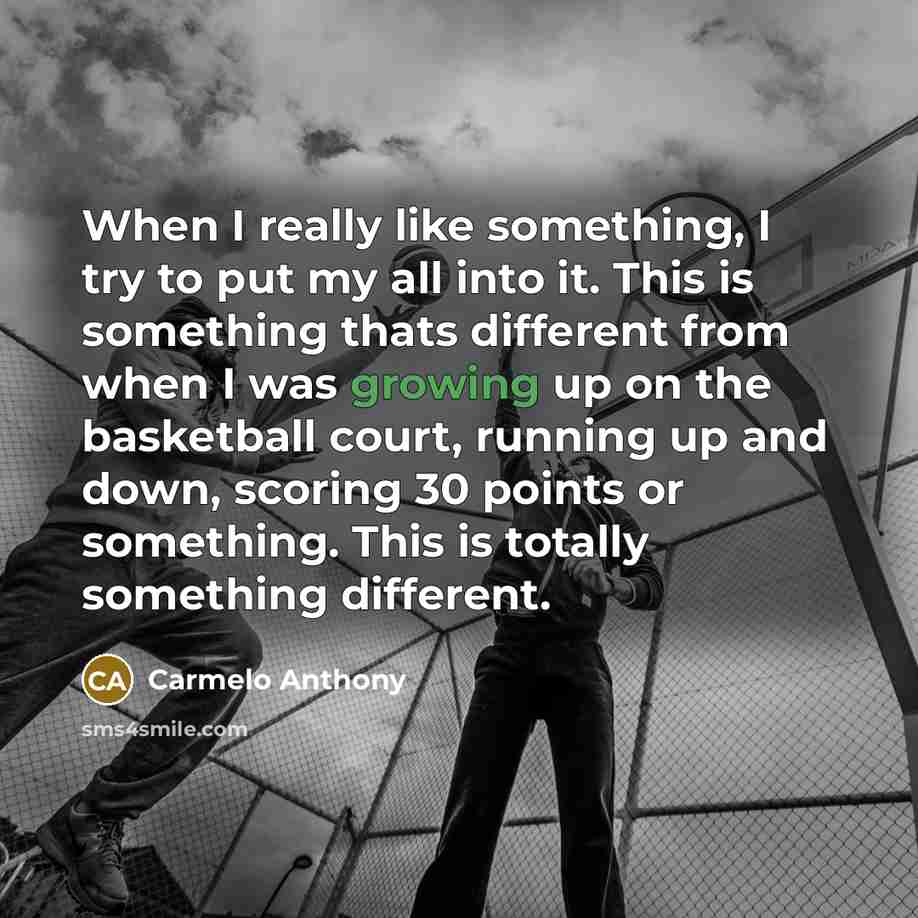 “When I really like something, I try to put my all into it. This is something thats different from when I was growing up on the basketball court, running up and down, scoring 30 points or something. This is totally something different.” quote by Carmelo Anthony