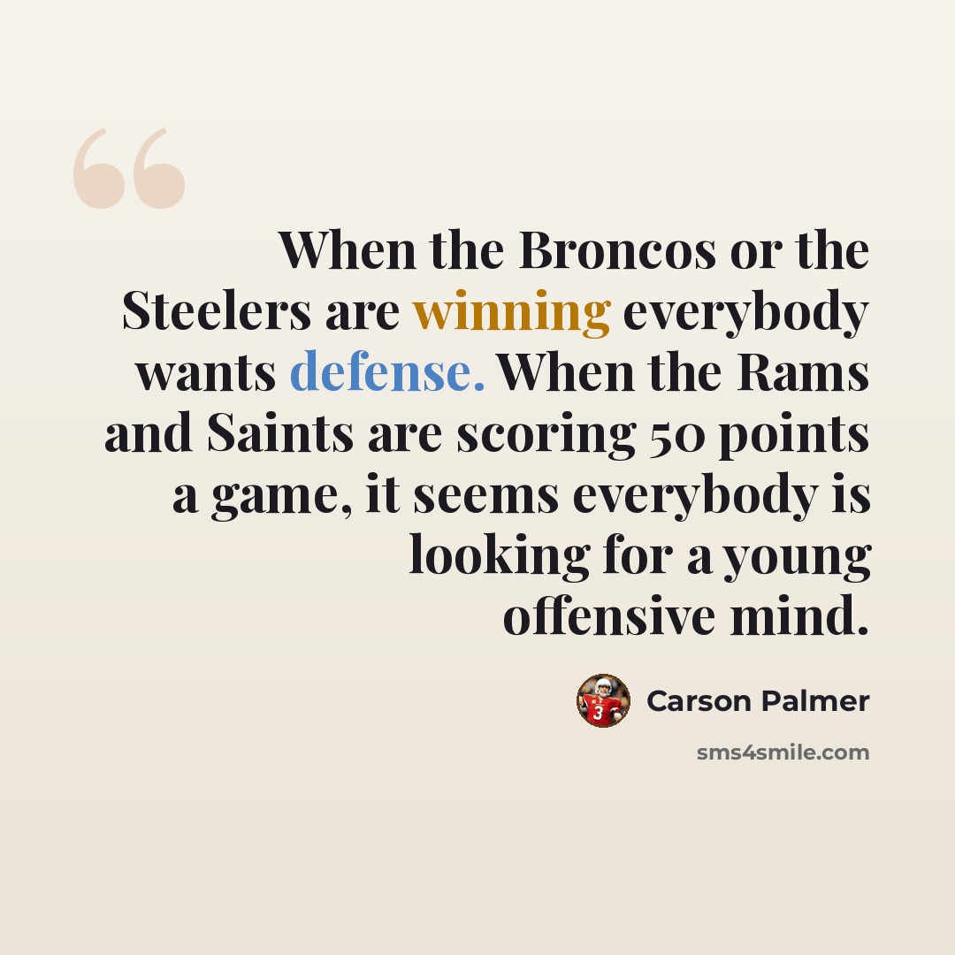 “When the Broncos or the Steelers are winning everybody wants defense. When the Rams and Saints are scoring 50 points a game, it seems everybody is looking for a young offensive mind.” quote by Carson Palmer