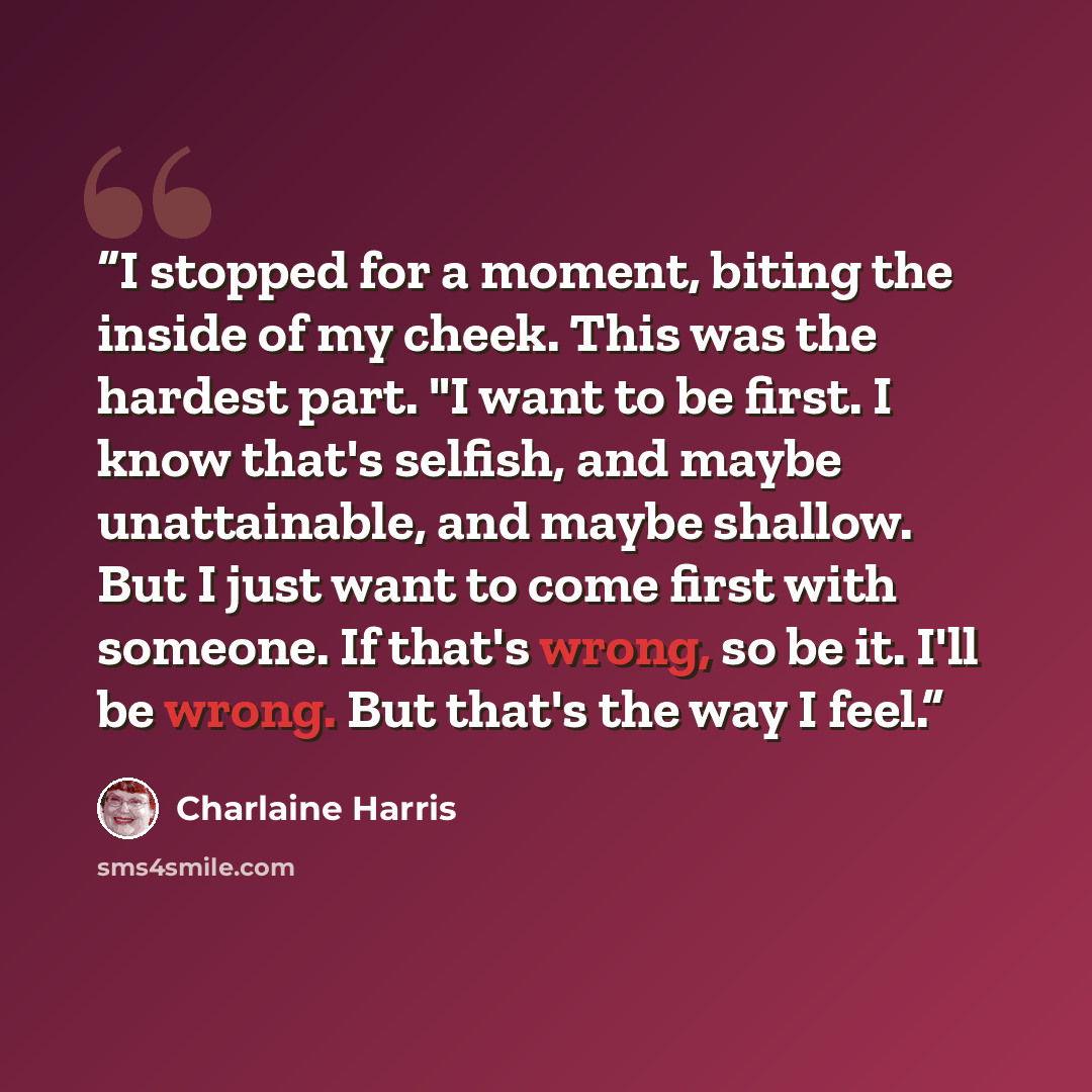 “I stopped for a moment, biting the inside of my cheek. This was the hardest part. "I want to be first. I know that's selfish, and maybe unattainable, and maybe shallow. But I just want to come first with someone. If that's wrong, so be it. I'll be wrong. But that's the way I feel.” quote by Charlaine Harris