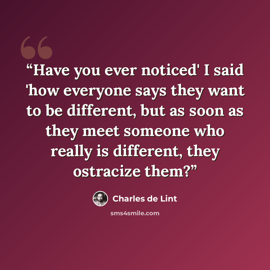 “Have you ever noticed' I said 'how everyone says they want to be different, but as soon as they meet someone who really is different, they ostracize them?” quote by Charles De Lint