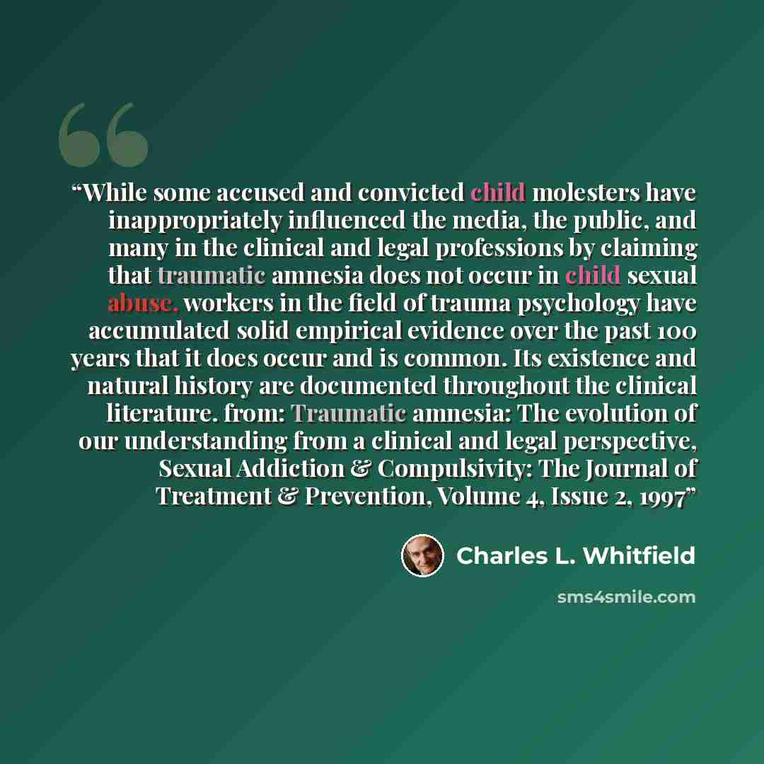 “While some accused and convicted child molesters have inappropriately influenced the media, the public, and many in the clinical and legal professions by claiming that traumatic amnesia does not occur in child sexual abuse, workers in the field of trauma psychology have accumulated solid empirical…” quote by Charles L. Whitfield