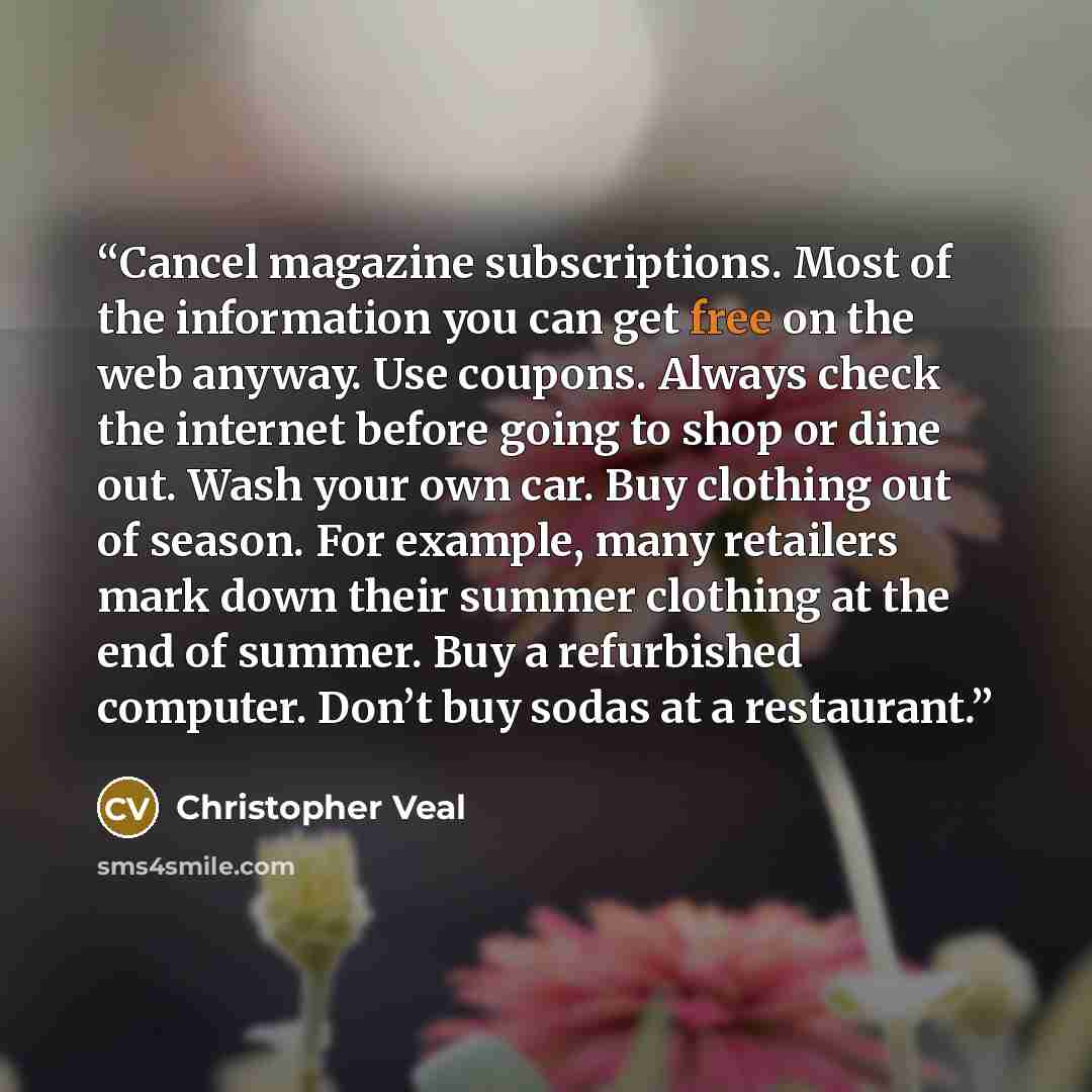 “Cancel magazine subscriptions. Most of the information you can get free on the web anyway. Use coupons. Always check the internet before going to shop or dine out. Wash your own car. Buy clothing out of season. For example, many retailers mark down their summer clothing at the end of summer. Buy a…” quote by Christopher Veal