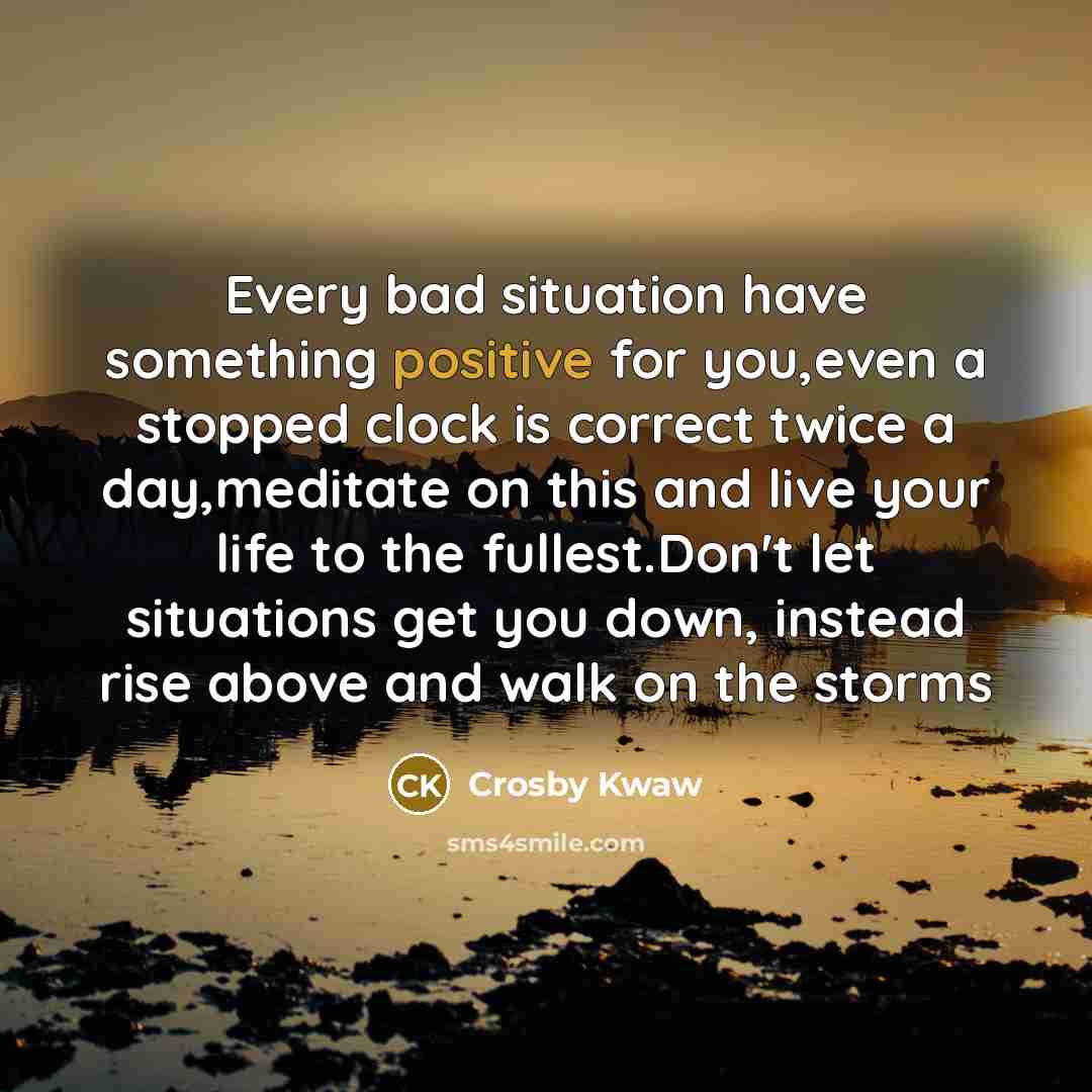 “Every bad situation have something positive for you,even a stopped clock is correct twice a day,meditate on this and live your life to the fullest.Don't let situations get you down, instead rise above and walk on the storms” quote by Crosby Kwaw