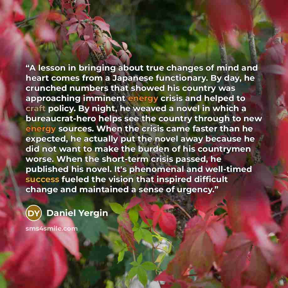 “A lesson in bringing about true changes of mind and heart comes from a Japanese functionary. By day, he crunched numbers that showed his country was approaching imminent energy crisis and helped to craft policy. By night, he weaved a novel in which a bureaucrat-hero helps see the country through…” quote by Daniel Yergin