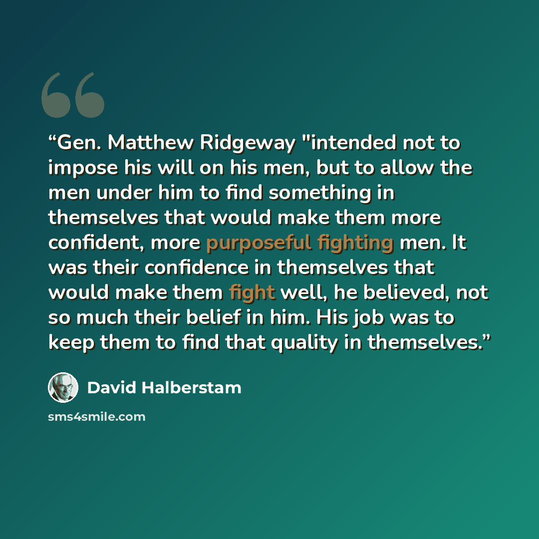“Gen. Matthew Ridgeway "intended not to impose his will on his men, but to allow the men under him to find something in themselves that would make them more confident, more purposeful fighting men. It was their confidence in themselves that would make them fight well, he believed, not so much their…” quote by David Halberstam