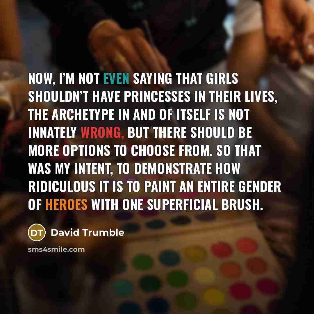 “Now, I’m not even saying that girls shouldn’t have princesses in their lives, the archetype in and of itself is not innately wrong, but there should be more options to choose from. So that was my intent, to demonstrate how ridiculous it is to paint an entire gender of heroes with one superficial…” quote by David Trumble