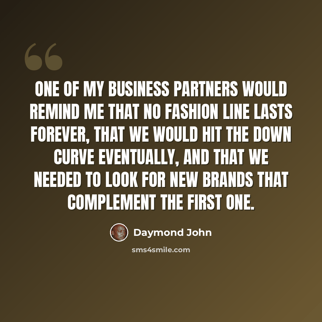 “One of my business partners would remind me that no fashion line lasts forever, that we would hit the down curve eventually, and that we needed to look for new brands that complement the first one.” quote by Daymond John