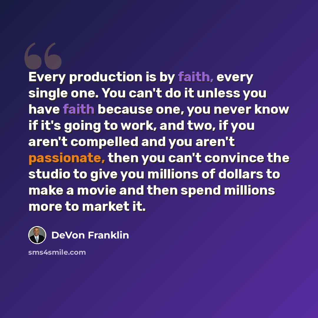 “Every production is by faith, every single one. You can't do it unless you have faith because one, you never know if it's going to work, and two, if you aren't compelled and you aren't passionate, then you can't convince the studio to give you millions of dollars to make a movie and then spend…” quote by DeVon Franklin