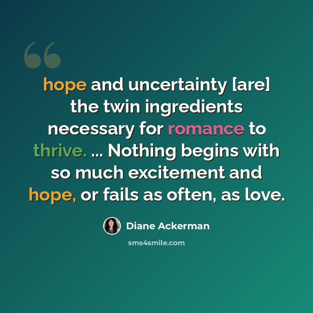 “hope and uncertainty [are] the twin ingredients necessary for romance to thrive. ... Nothing begins with so much excitement and hope, or fails as often, as love.” quote by Diane Ackerman