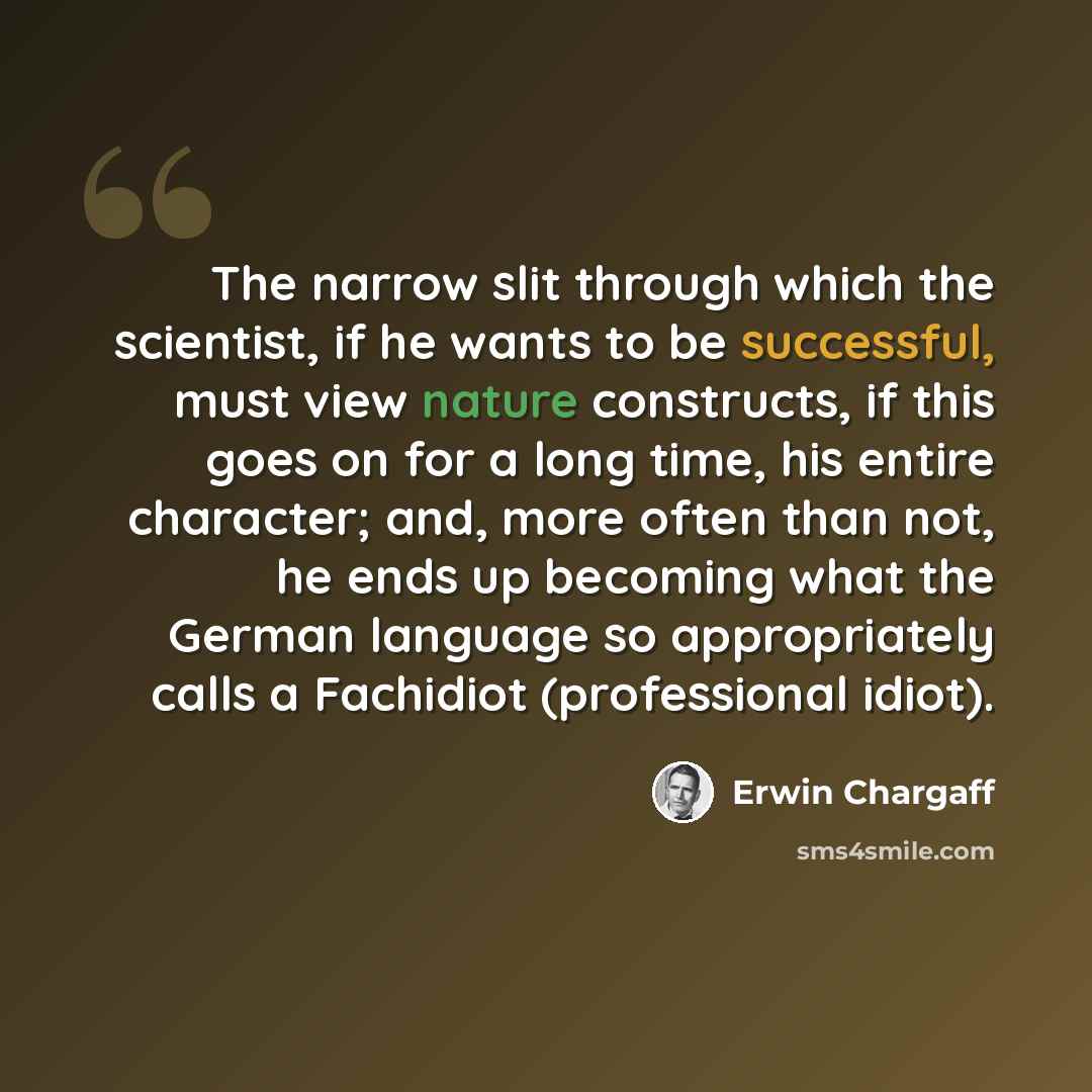 “The narrow slit through which the scientist, if he wants to be successful, must view nature constructs, if this goes on for a long time, his entire character; and, more often than not, he ends up becoming what the German language so appropriately calls a Fachidiot (professional idiot).” quote by Erwin Chargaff