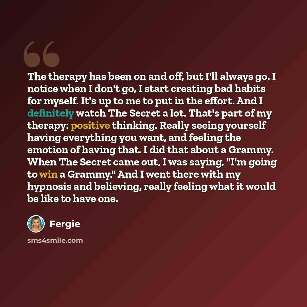 “The therapy has been on and off, but I'll always go. I notice when I don't go, I start creating bad habits for myself. It's up to me to put in the effort. And I definitely watch The Secret a lot. That's part of my therapy: positive thinking. Really seeing yourself having everything you want, and…” quote by Fergie
