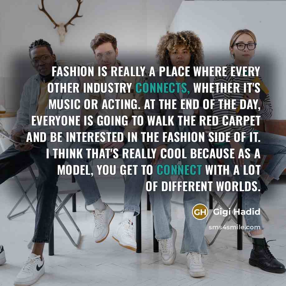“Fashion is really a place where every other industry connects, whether it's music or acting. At the end of the day, everyone is going to walk the red carpet and be interested in the fashion side of it. I think that's really cool because as a model, you get to connect with a lot of different worlds.” quote by Gigi Hadid