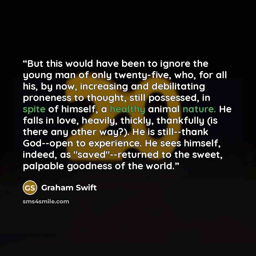 “But this would have been to ignore the young man of only twenty-five, who, for all his, by now, increasing and debilitating proneness to thought, still possessed, in spite of himself, a healthy animal nature. He falls in love, heavily, thickly, thankfully (is there any other way?). He is…” quote by Graham Swift