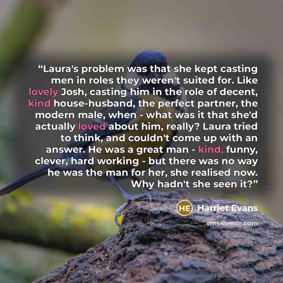 “Laura's problem was that she kept casting men in roles they weren't suited for. Like lovely Josh, casting him in the role of decent, kind house-husband, the perfect partner, the modern male, when - what was it that she'd actually loved about him, really? Laura tried to think, and couldn't come up…” quote by Harriet Evans