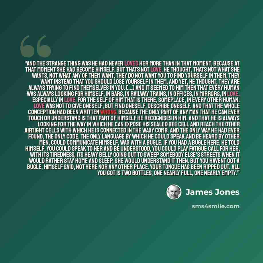 “And the strange thing was he had never loved her more than in that moment, because at that moment she had become himself. But thats not love, he thought, thats not what she wants, not what any of them want, they do not want you to find yourself in them, they want instead that you should lose…” quote by James Jones