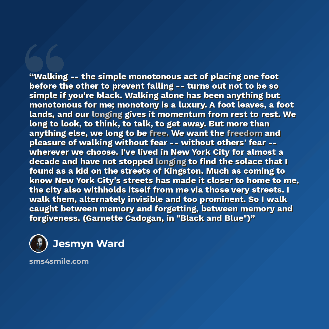 “Walking -- the simple monotonous act of placing one foot before the other to prevent falling -- turns out not to be so simple if you're black. Walking alone has been anything but monotonous for me; monotony is a luxury. A foot leaves, a foot lands, and our longing gives it momentum from rest to…” quote by Jesmyn Ward