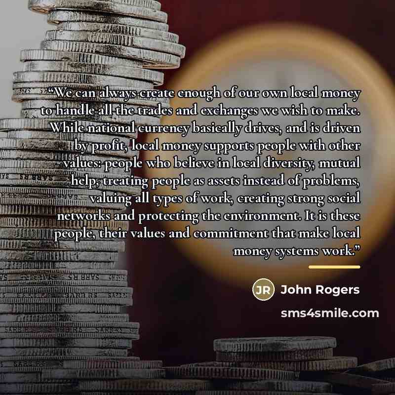 “We can always create enough of our own local money to handle all the trades and exchanges we wish to make. While national currency basically drives, and is driven by profit, local money supports people with other values: people who believe in local diversity, mutual help, treating people as assets…” quote by John Rogers