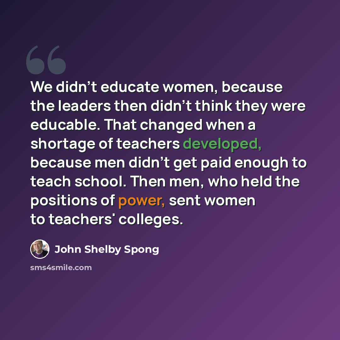 “We didn't educate women, because the leaders then didn't think they were educable. That changed when a shortage of teachers developed, because men didn't get paid enough to teach school. Then men, who held the positions of power, sent women to teachers' colleges.” quote by John Shelby Spong