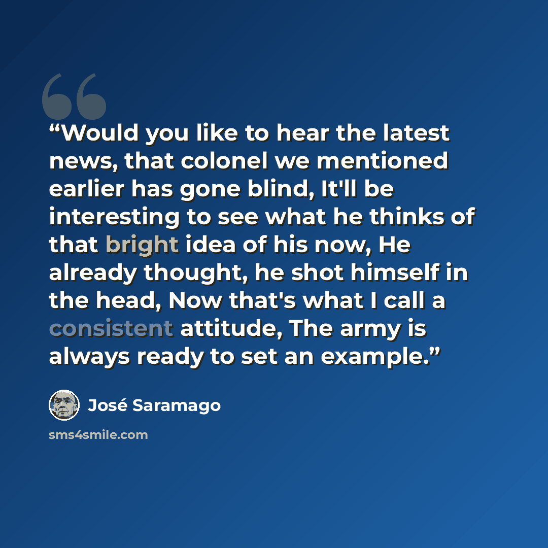“Would you like to hear the latest news, that colonel we mentioned earlier has gone blind, It'll be interesting to see what he thinks of that bright idea of his now, He already thought, he shot himself in the head, Now that's what I call a consistent attitude, The army is always ready to set an…” quote by José Saramago