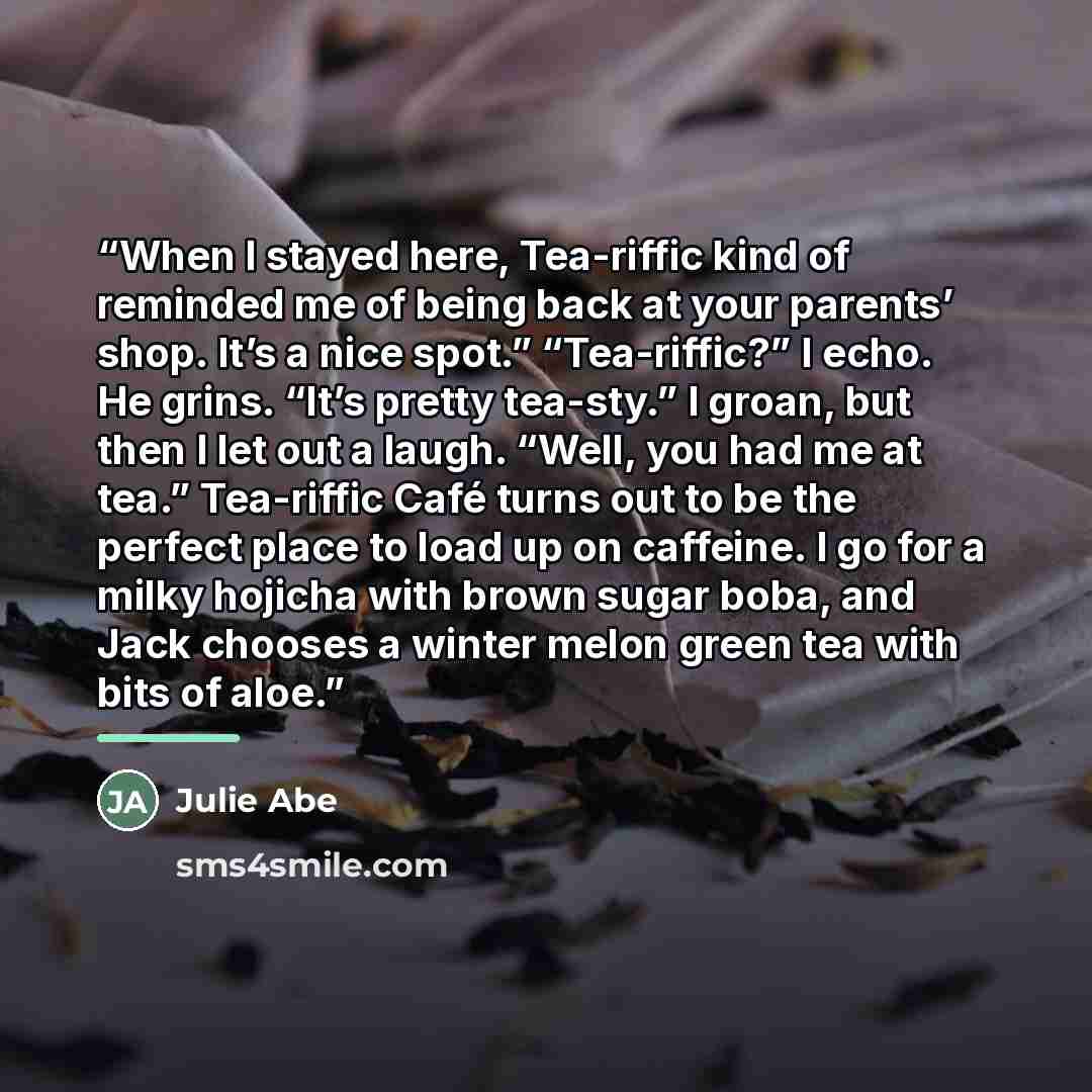 “When I stayed here, Tea-riffic kind of reminded me of being back at your parents’ shop. It’s a nice spot.” “Tea-riffic?” I echo. He grins. “It’s pretty tea-sty.” I groan, but then I let out a laugh. “Well, you had me at tea.” Tea-riffic Café turns out to be the perfect place to load up on…” quote by Julie Abe