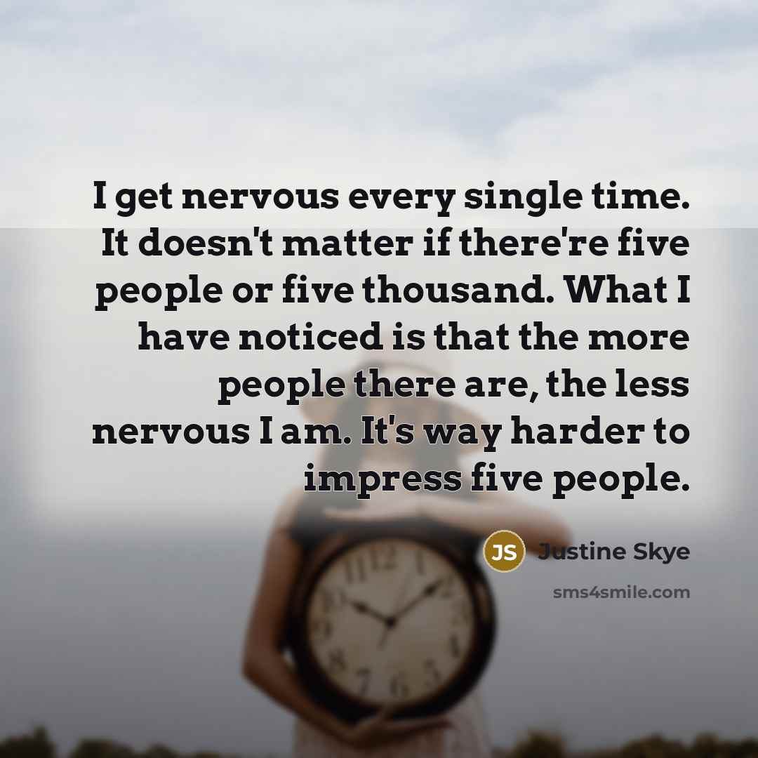 “I get nervous every single time. It doesn't matter if there're five people or five thousand. What I have noticed is that the more people there are, the less nervous I am. It's way harder to impress five people.” quote by Justine Skye