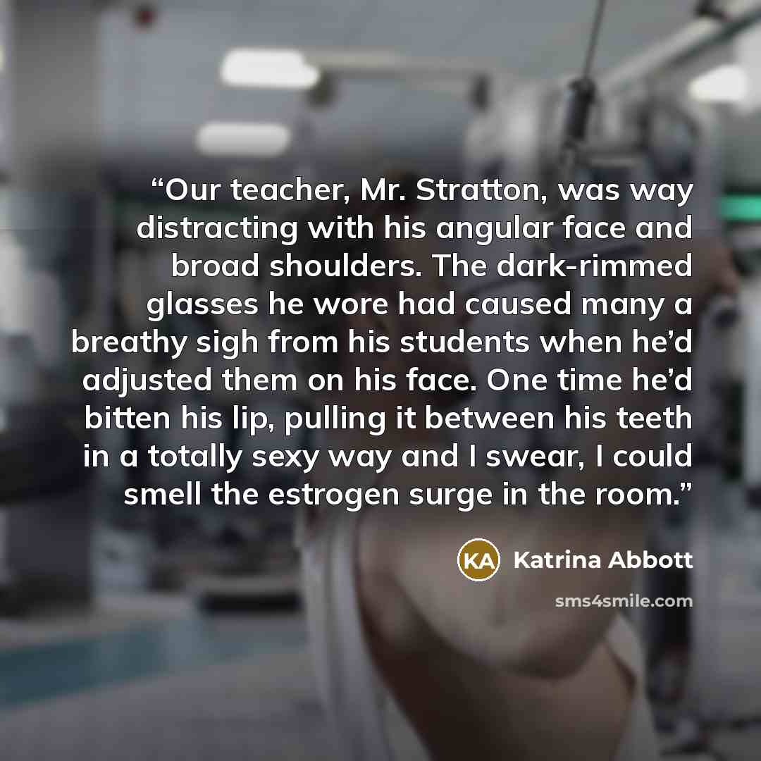 “Our teacher, Mr. Stratton, was way distracting with his angular face and broad shoulders. The dark-rimmed glasses he wore had caused many a breathy sigh from his students when he’d adjusted them on his face. One time he’d bitten his lip, pulling it between his teeth in a totally sexy way and I…” quote by Katrina Abbott