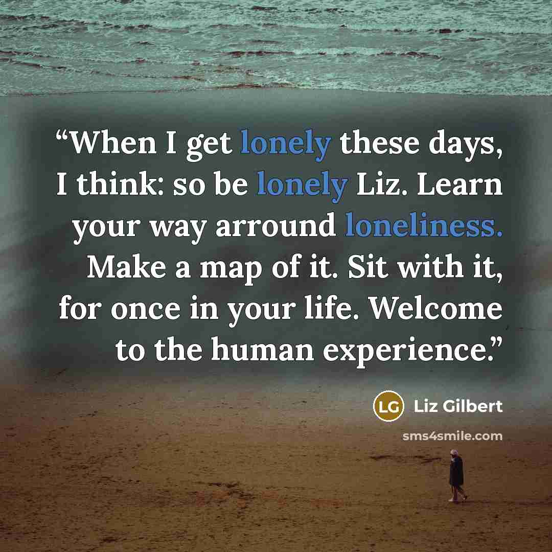 “When I get lonely these days, I think: so be lonely Liz. Learn your way arround loneliness. Make a map of it. Sit with it, for once in your life. Welcome to the human experience.” quote by Liz Gilbert