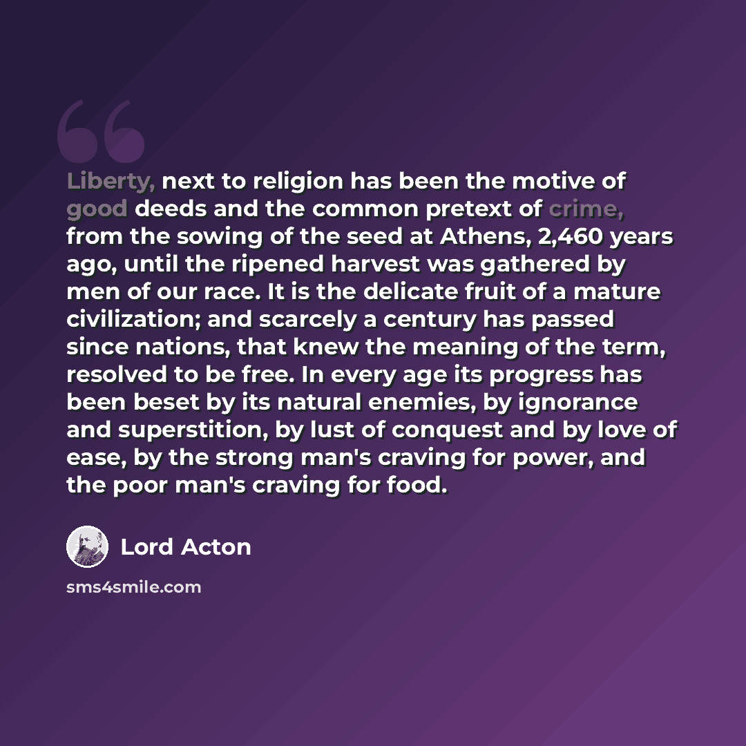 “Liberty, next to religion has been the motive of good deeds and the common pretext of crime, from the sowing of the seed at Athens, 2,460 years ago, until the ripened harvest was gathered by men of our race. It is the delicate fruit of a mature civilization; and scarcely a century has passed since…” quote by Lord Acton