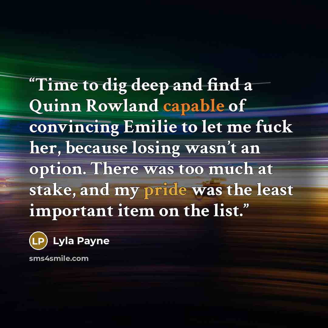 “Time to dig deep and find a Quinn Rowland capable of convincing Emilie to let me fuck her, because losing wasn’t an option. There was too much at stake, and my pride was the least important item on the list.” quote by Lyla Payne