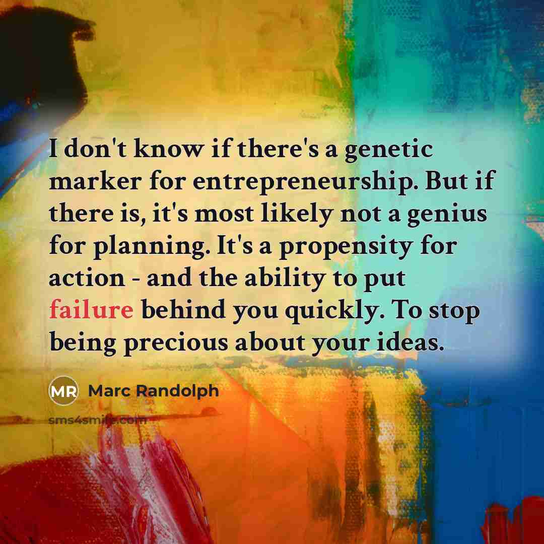 “I don't know if there's a genetic marker for entrepreneurship. But if there is, it's most likely not a genius for planning. It's a propensity for action - and the ability to put failure behind you quickly. To stop being precious about your ideas.” quote by Marc Randolph