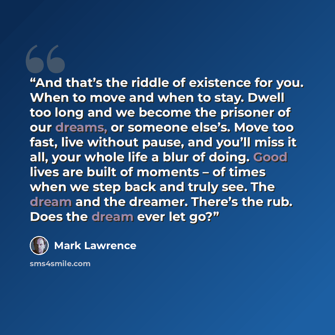 “And that’s the riddle of existence for you. When to move and when to stay. Dwell too long and we become the prisoner of our dreams, or someone else’s. Move too fast, live without pause, and you’ll miss it all, your whole life a blur of doing. Good lives are built of moments – of times when we step…” quote by Mark Lawrence
