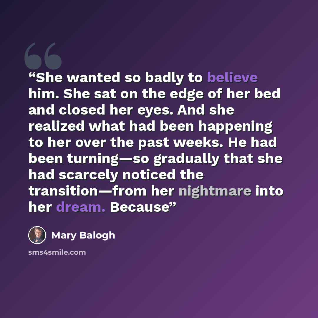 “She wanted so badly to believe him. She sat on the edge of her bed and closed her eyes. And she realized what had been happening to her over the past weeks. He had been turning—so gradually that she had scarcely noticed the transition—from her nightmare into her dream. Because” quote by Mary Balogh