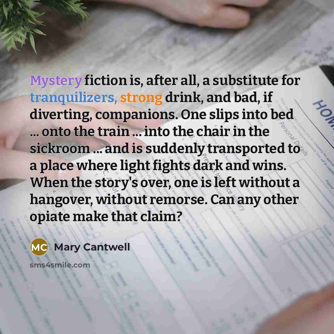 “Mystery fiction is, after all, a substitute for tranquilizers, strong drink, and bad, if diverting, companions. One slips into bed ... onto the train ... into the chair in the sickroom ... and is suddenly transported to a place where light fights dark and wins. When the story's over, one is left…” quote by Mary Cantwell